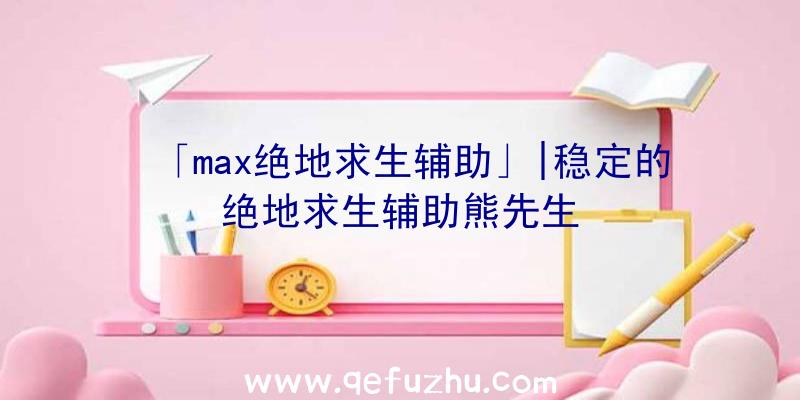 「max绝地求生辅助」|稳定的绝地求生辅助熊先生